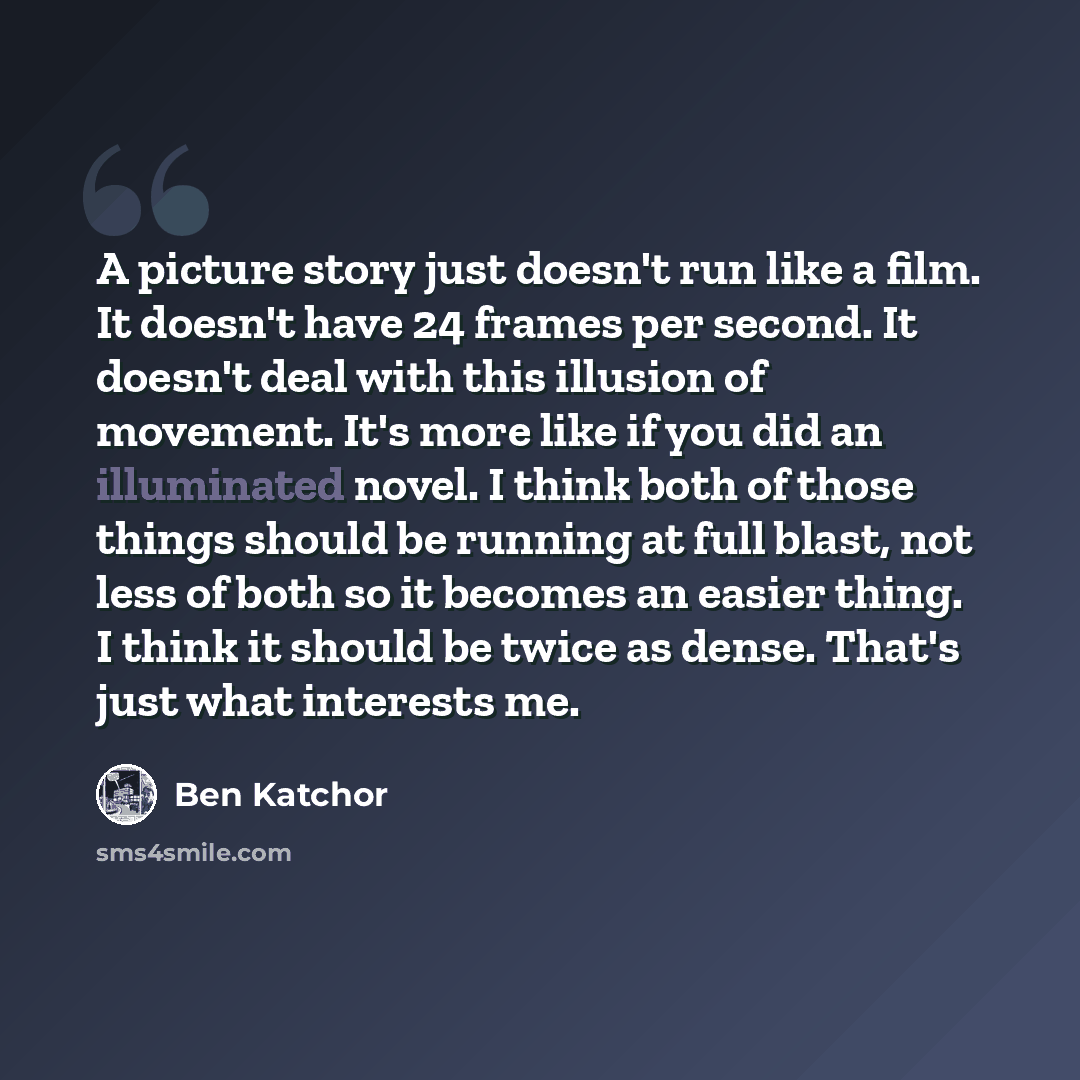 “A picture story just doesn't run like a film. It doesn't have 24 frames per second. It doesn't deal with this illusion of movement. It's more like if you did an illuminated novel. I think both of those things should be running at full blast, not less of both so it becomes an easier thing. I think…” quote by Ben Katchor