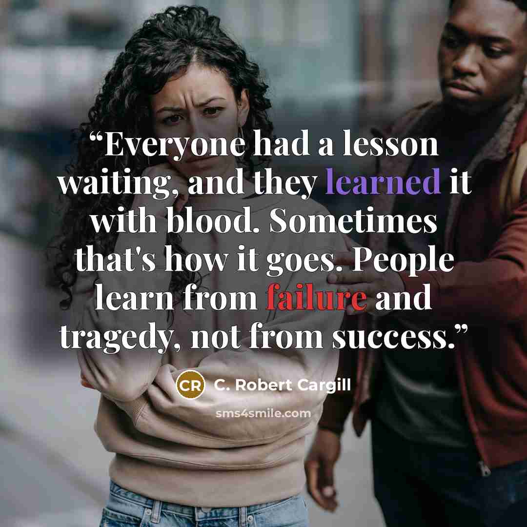 “Everyone had a lesson waiting, and they learned it with blood. Sometimes that's how it goes. People learn from failure and tragedy, not from success.” quote by C. Robert Cargill