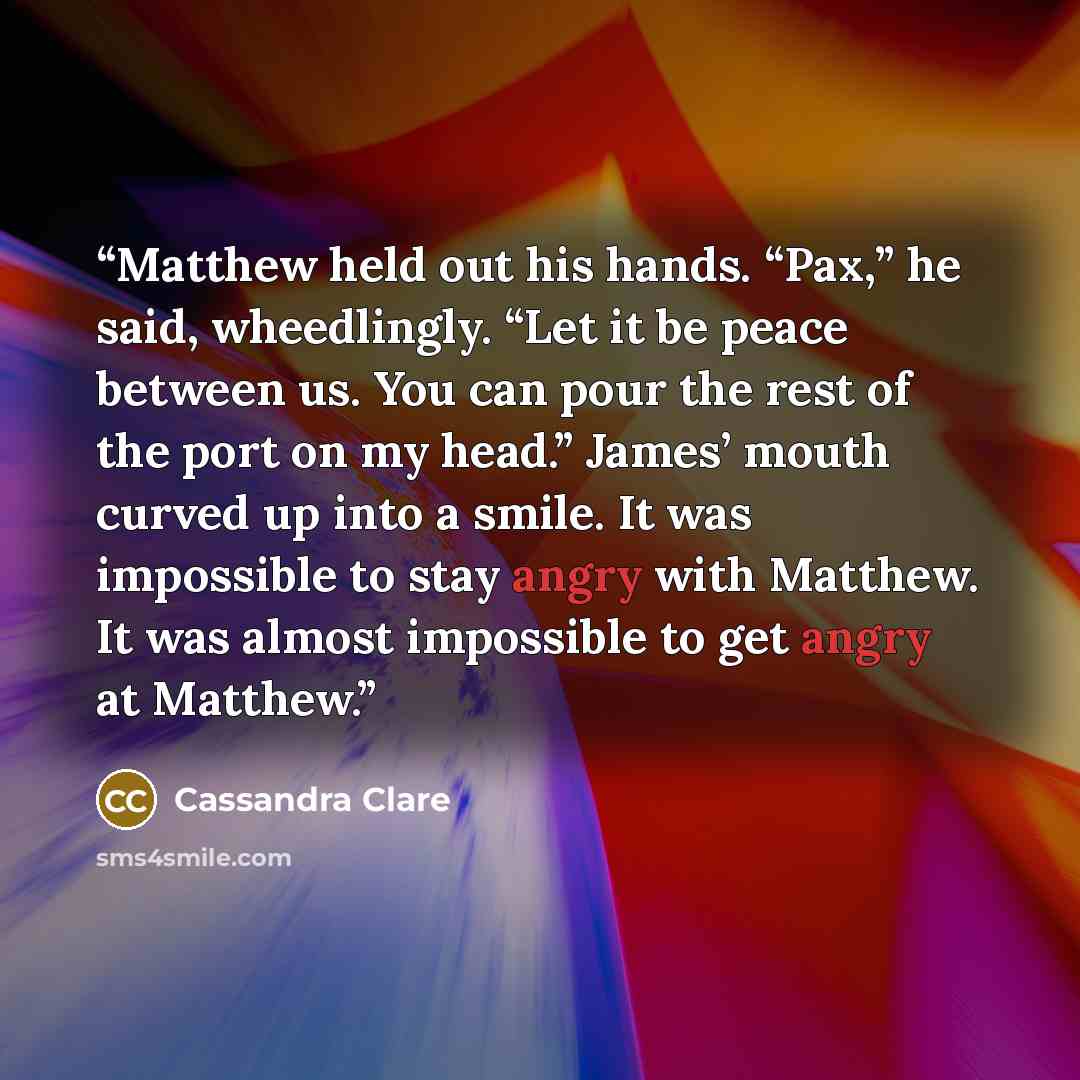 “Matthew held out his hands. “Pax,” he said, wheedlingly. “Let it be peace between us. You can pour the rest of the port on my head.” James’ mouth curved up into a smile. It was impossible to stay angry with Matthew. It was almost impossible to get angry at Matthew.” quote by Cassandra Clare