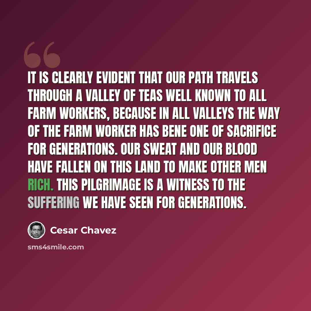 “it is clearly evident that our path travels through a valley of teas well known to all farm workers, because in all valleys the way of the farm worker has bene one of sacrifice for generations. Our sweat and our blood have fallen on this land to make other men rich. This Pilgrimage is a witness to…” quote by Cesar Chavez