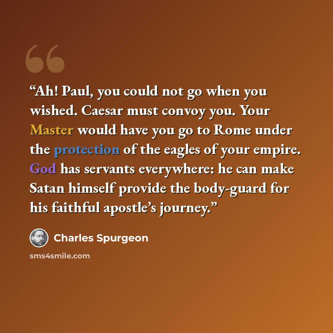 “Ah! Paul, you could not go when you wished. Caesar must convoy you. Your Master would have you go to Rome under the protection of the eagles of your empire. God has servants everywhere: he can make Satan himself provide the body-guard for his faithful apostle’s journey.” quote by Charles Spurgeon