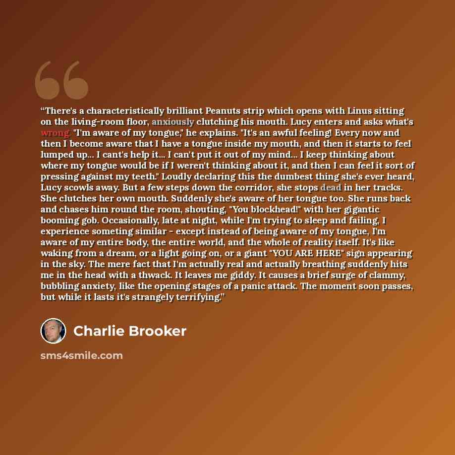 “There's a characteristically brilliant Peanuts strip which opens with Linus sitting on the living-room floor, anxiously clutching his mouth. Lucy enters and asks what's wrong. "I'm aware of my tongue," he explains. "It's an awful feeling! Every now and then I become aware that I have a tongue…” quote by Charlie Brooker