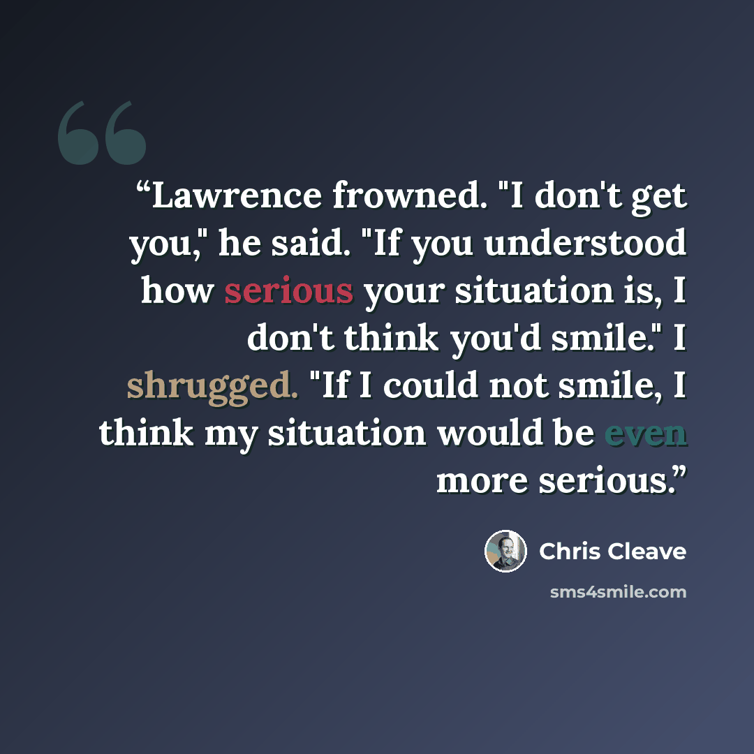 “Lawrence frowned. "I don't get you," he said. "If you understood how serious your situation is, I don't think you'd smile." I shrugged. "If I could not smile, I think my situation would be even more serious.” quote by Chris Cleave