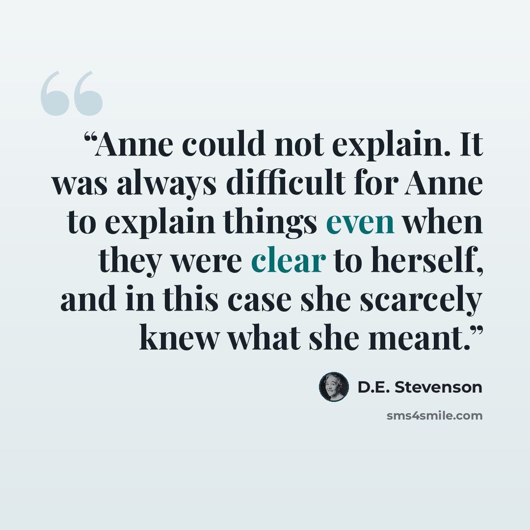 “Anne could not explain. It was always difficult for Anne to explain things even when they were clear to herself, and in this case she scarcely knew what she meant.” quote by D.E. Stevenson
