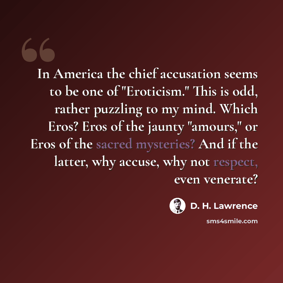 “In America the chief accusation seems to be one of "Eroticism." This is odd, rather puzzling to my mind. Which Eros? Eros of the jaunty "amours," or Eros of the sacred mysteries? And if the latter, why accuse, why not respect, even venerate?” quote by D. H. Lawrence