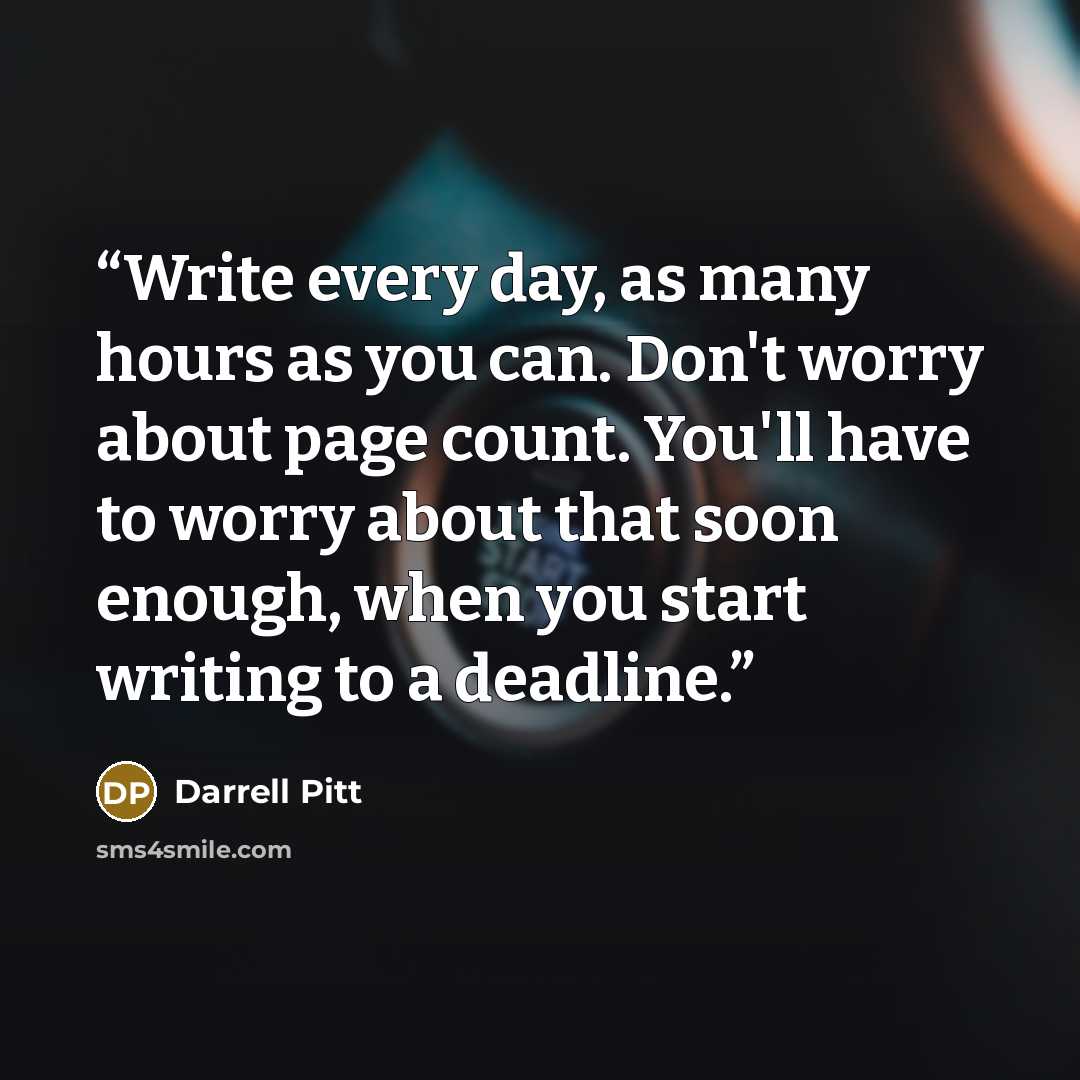 “Write every day, as many hours as you can. Don't worry about page count. You'll have to worry about that soon enough, when you start writing to a deadline.” quote by Darrell Pitt