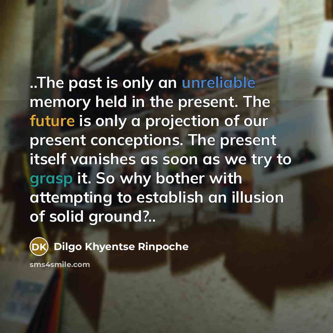 “..The past is only an unreliable memory held in the present. The future is only a projection of our present conceptions. The present itself vanishes as soon as we try to grasp it. So why bother with attempting to establish an illusion of solid ground?..” quote by Dilgo Khyentse Rinpoche