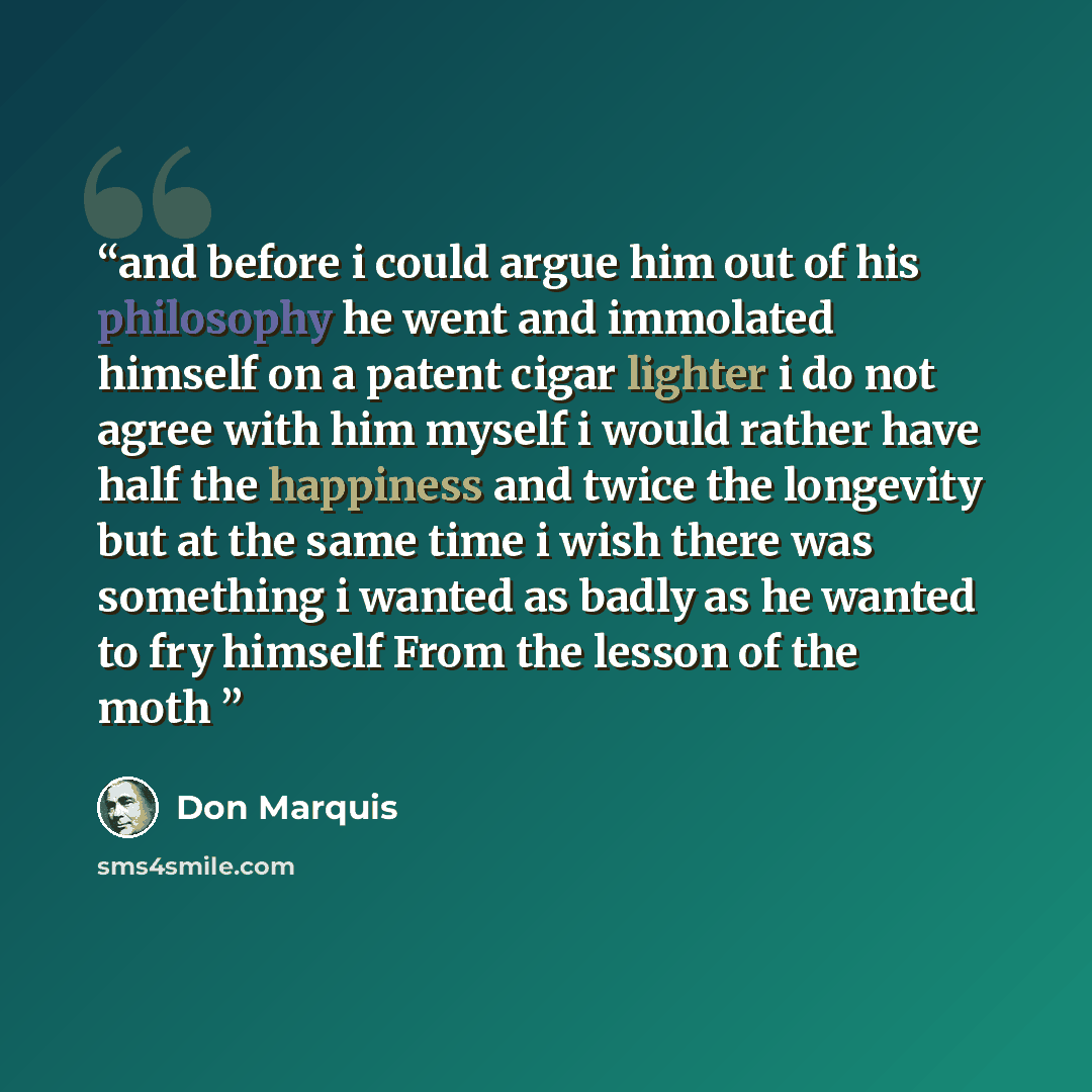 “and before i could argue him out of his philosophy he went and immolated himself on a patent cigar lighter i do not agree with him myself i would rather have half the happiness and twice the longevity but at the same time i wish there was something i wanted as badly as he wanted to fry himself…” quote by Don Marquis