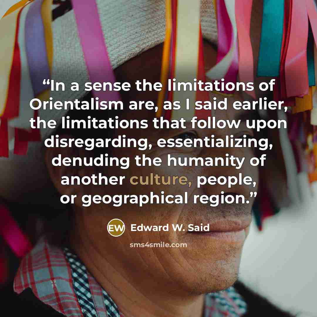 “In a sense the limitations of Orientalism are, as I said earlier, the limitations that follow upon disregarding, essentializing, denuding the humanity of another culture, people, or geographical region.” quote by Edward W. Said