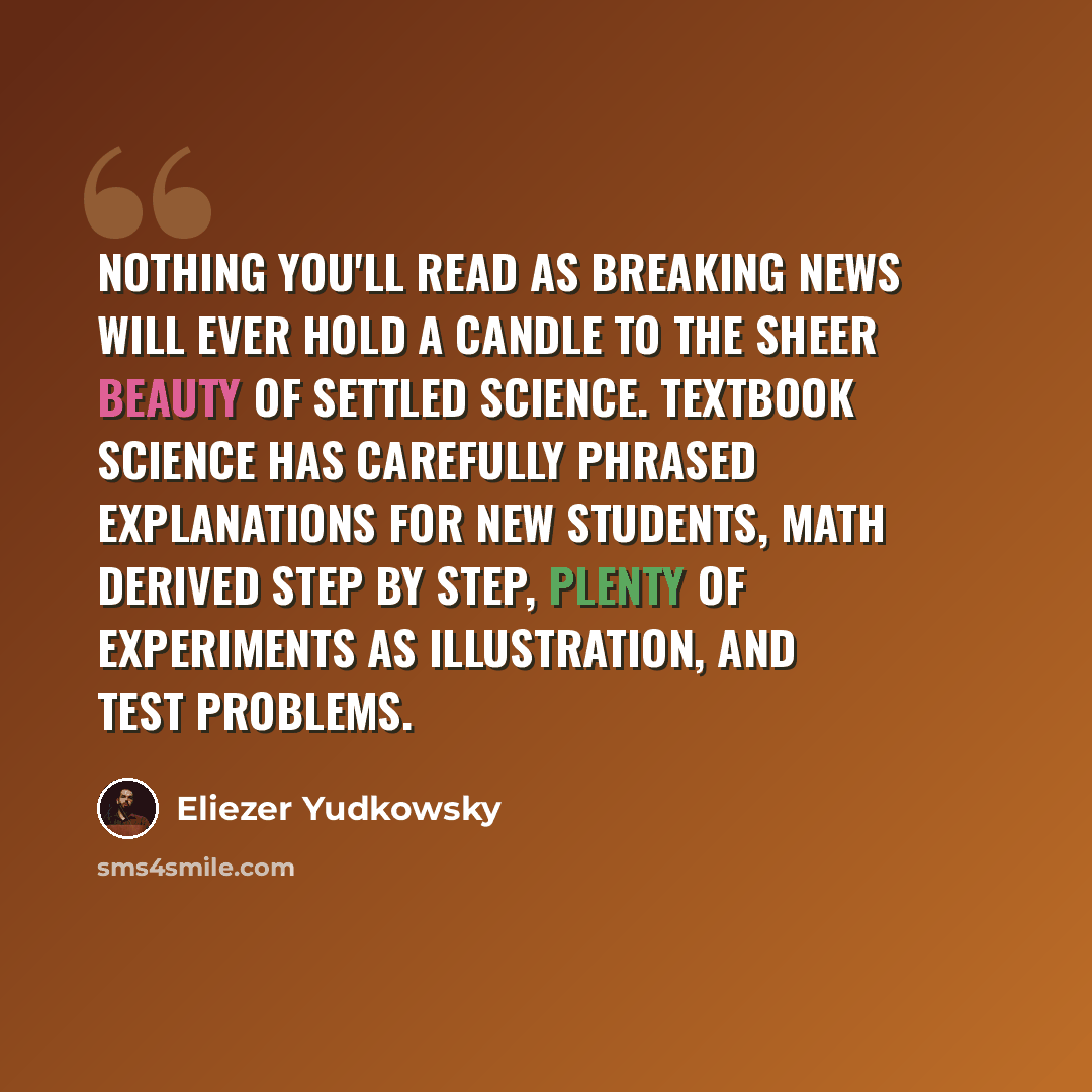 “Nothing you'll read as breaking news will ever hold a candle to the sheer beauty of settled science. Textbook science has carefully phrased explanations for new students, math derived step by step, plenty of experiments as illustration, and test problems.” quote by Eliezer Yudkowsky