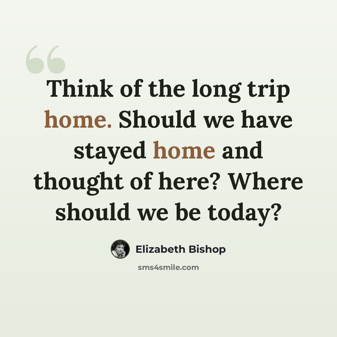 “Think of the long trip home. Should we have stayed home and thought of here? Where should we be today?” quote by Elizabeth Bishop