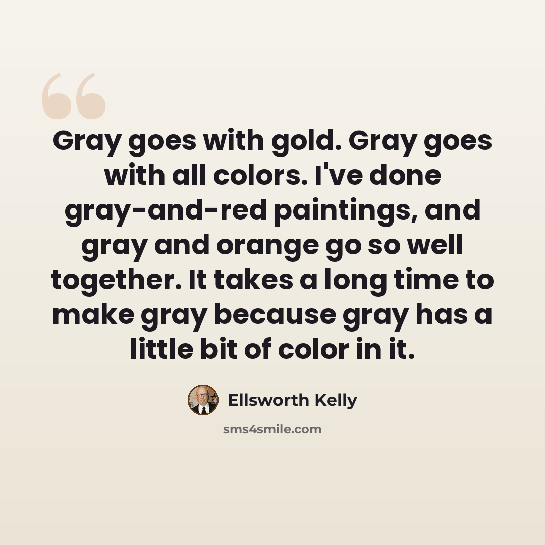 “Gray goes with gold. Gray goes with all colors. I've done gray-and-red paintings, and gray and orange go so well together. It takes a long time to make gray because gray has a little bit of color in it.” quote by Ellsworth Kelly