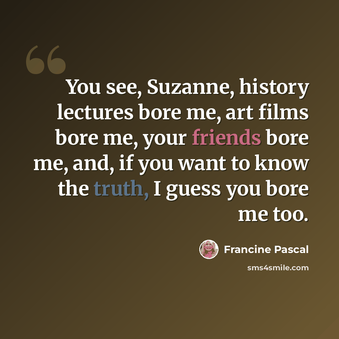 “You see, Suzanne, history lectures bore me, art films bore me, your friends bore me, and, if you want to know the truth, I guess you bore me too.” quote by Francine Pascal