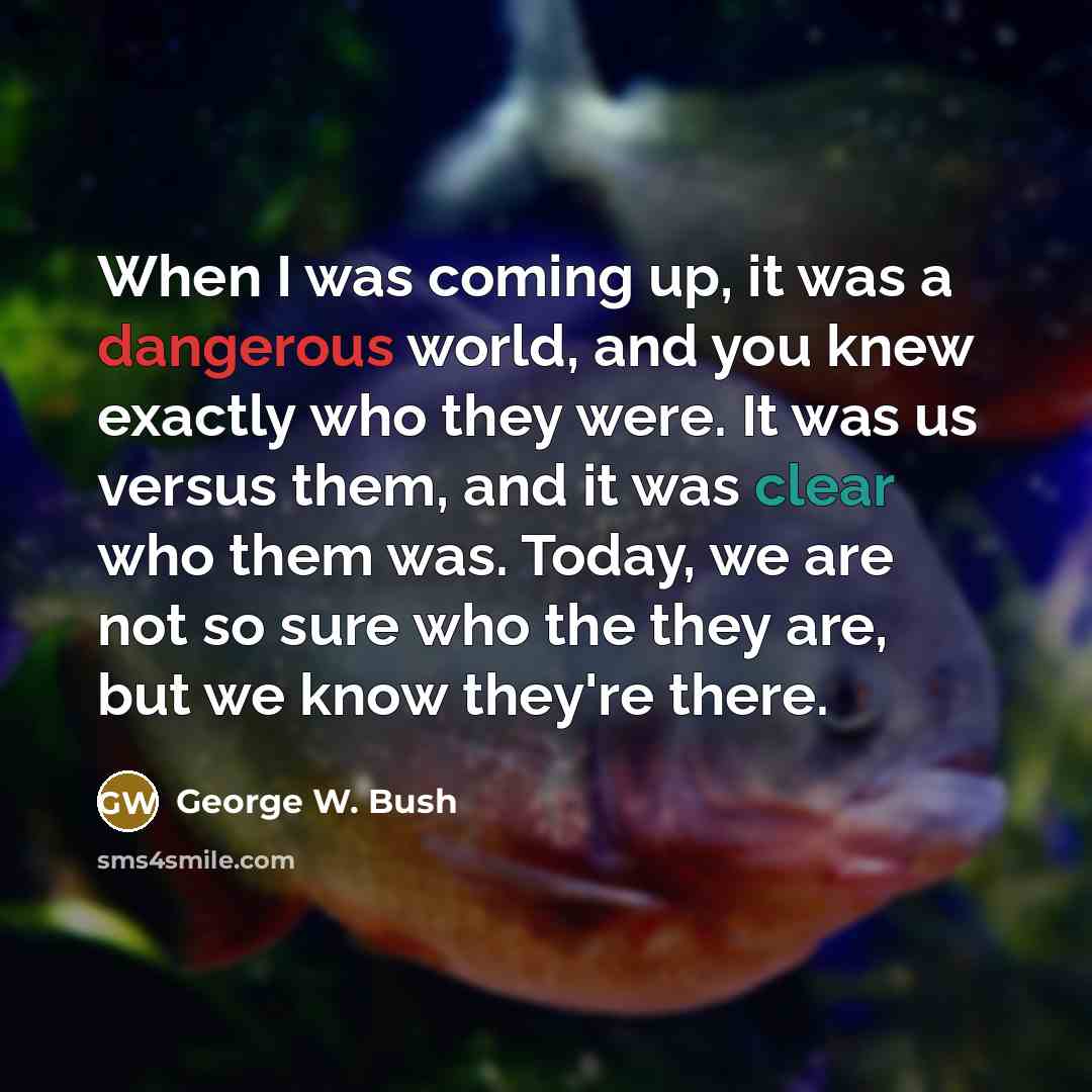 “When I was coming up, it was a dangerous world, and you knew exactly who they were. It was us versus them, and it was clear who them was. Today, we are not so sure who the they are, but we know they're there.” quote by George W. Bush