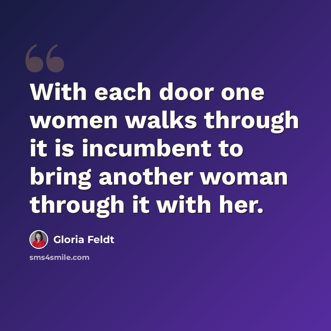 “With each door one women walks through it is incumbent to bring another woman through it with her.” quote by Gloria Feldt