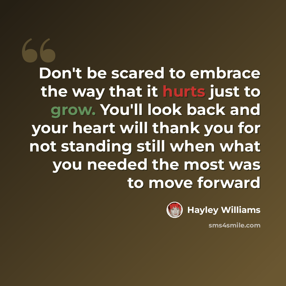 “Don't be scared to embrace the way that it hurts just to grow. You'll look back and your heart will thank you for not standing still when what you needed the most was to move forward” quote by Hayley Williams
