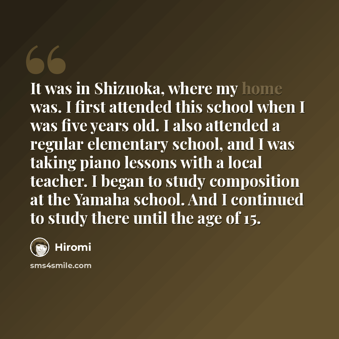 “It was in Shizuoka, where my home was. I first attended this school when I was five years old. I also attended a regular elementary school, and I was taking piano lessons with a local teacher. I began to study composition at the Yamaha school. And I continued to study there until the age of 15.” quote by Hiromi