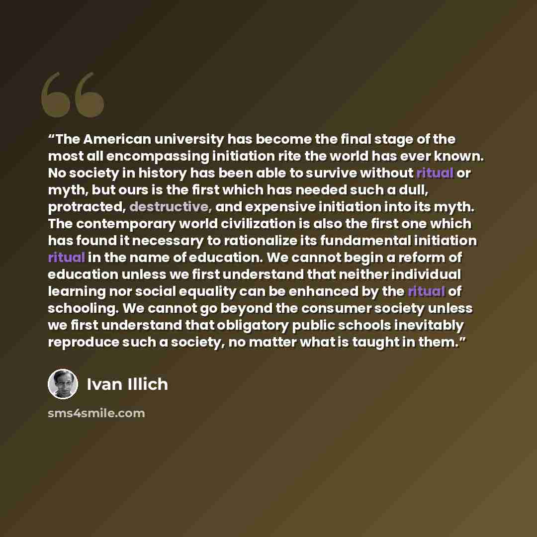 “The American university has become the final stage of the most all encompassing initiation rite the world has ever known. No society in history has been able to survive without ritual or myth, but ours is the first which has needed such a dull, protracted, destructive, and expensive initiation…” quote by Ivan Illich