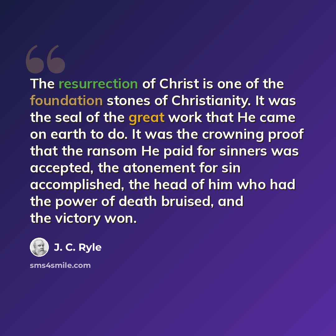 “The resurrection of Christ is one of the foundation stones of Christianity. It was the seal of the great work that He came on earth to do. It was the crowning proof that the ransom He paid for sinners was accepted, the atonement for sin accomplished, the head of him who had the power of death…” quote by J. C. Ryle