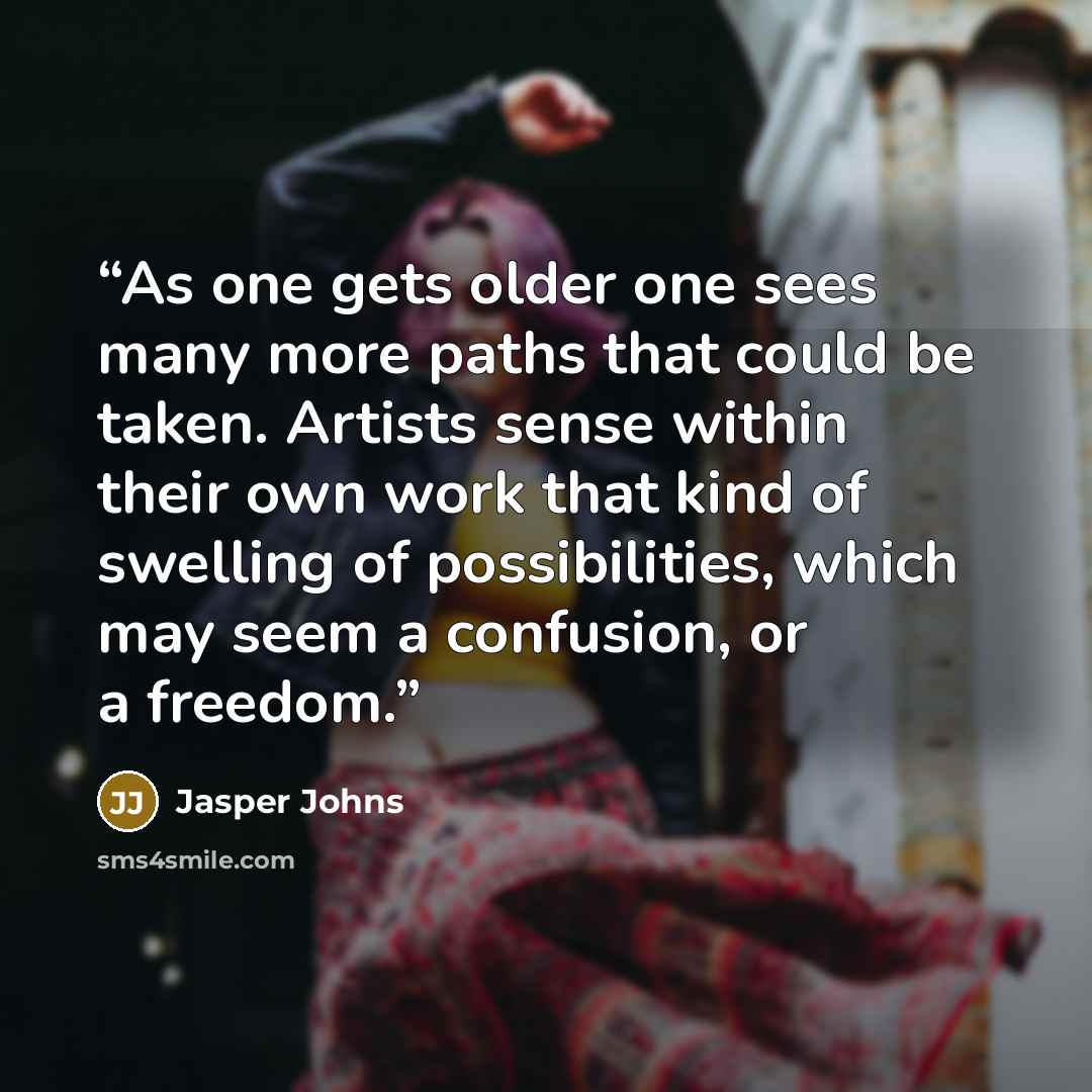 “As one gets older one sees many more paths that could be taken. Artists sense within their own work that kind of swelling of possibilities, which may seem a confusion, or a freedom.” quote by Jasper Johns