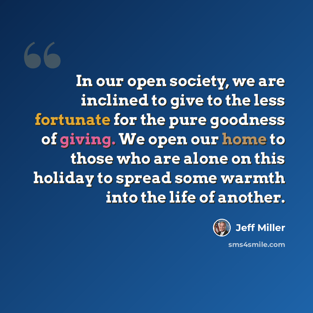 “In our open society, we are inclined to give to the less fortunate for the pure goodness of giving. We open our home to those who are alone on this holiday to spread some warmth into the life of another.” quote by Jeff Miller