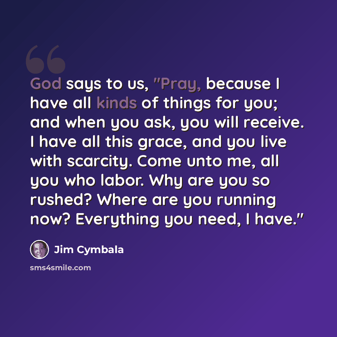 “God says to us, "Pray, because I have all kinds of things for you; and when you ask, you will receive. I have all this grace, and you live with scarcity. Come unto me, all you who labor. Why are you so rushed? Where are you running now? Everything you need, I have."” quote by Jim Cymbala