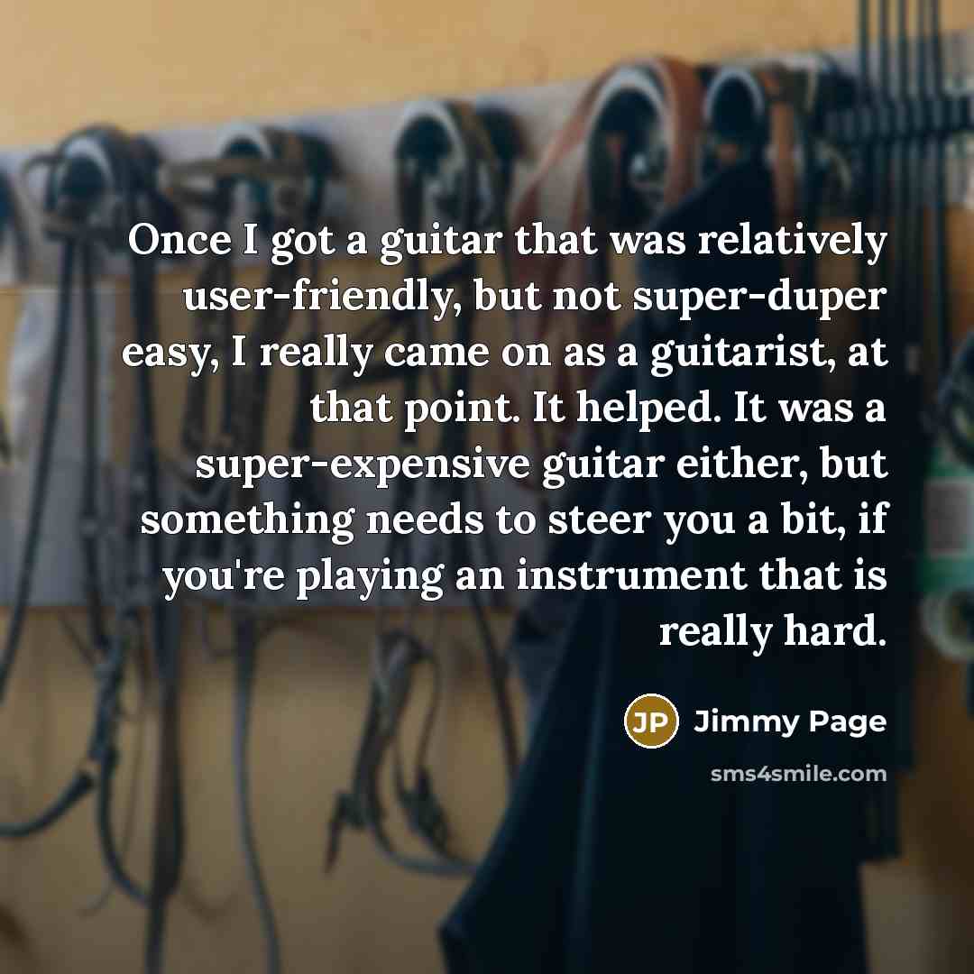 “Once I got a guitar that was relatively user-friendly, but not super-duper easy, I really came on as a guitarist, at that point. It helped. It was a super-expensive guitar either, but something needs to steer you a bit, if you're playing an instrument that is really hard.” quote by Jimmy Page