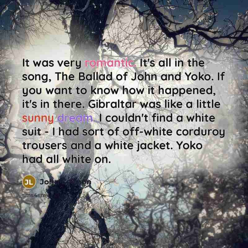 “It was very romantic. It's all in the song, The Ballad of John and Yoko. If you want to know how it happened, it's in there. Gibraltar was like a little sunny dream. I couldn't find a white suit -​ I had sort of off-white corduroy trousers and a white jacket. Yoko had all white on.” quote by John Lennon