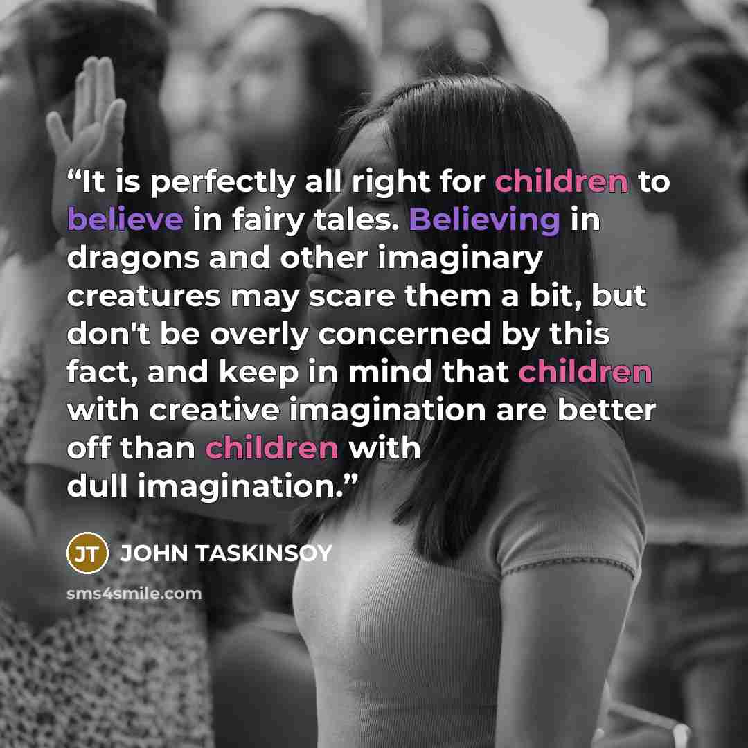 “It is perfectly all right for children to believe in fairy tales. Believing in dragons and other imaginary creatures may scare them a bit, but don't be overly concerned by this fact, and keep in mind that children with creative imagination are better off than children with dull imagination.” quote by John Taskinsoy