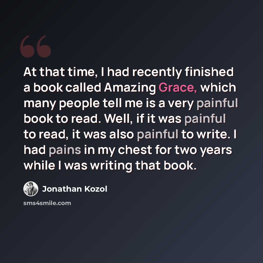 “At that time, I had recently finished a book called Amazing Grace, which many people tell me is a very painful book to read. Well, if it was painful to read, it was also painful to write. I had pains in my chest for two years while I was writing that book.” quote by Jonathan Kozol