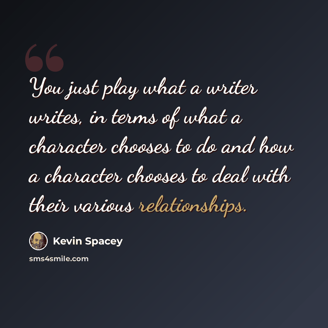 “You just play what a writer writes, in terms of what a character chooses to do and how a character chooses to deal with their various relationships.” quote by Kevin Spacey