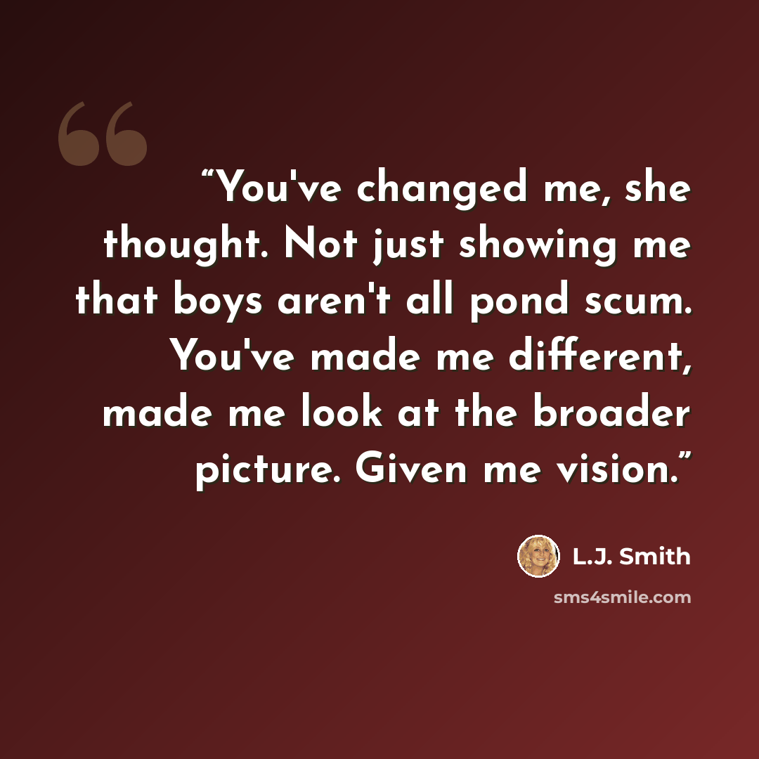 “You've changed me, she thought. Not just showing me that boys aren't all pond scum. You've made me different, made me look at the broader picture. Given me vision.” quote by L.J. Smith