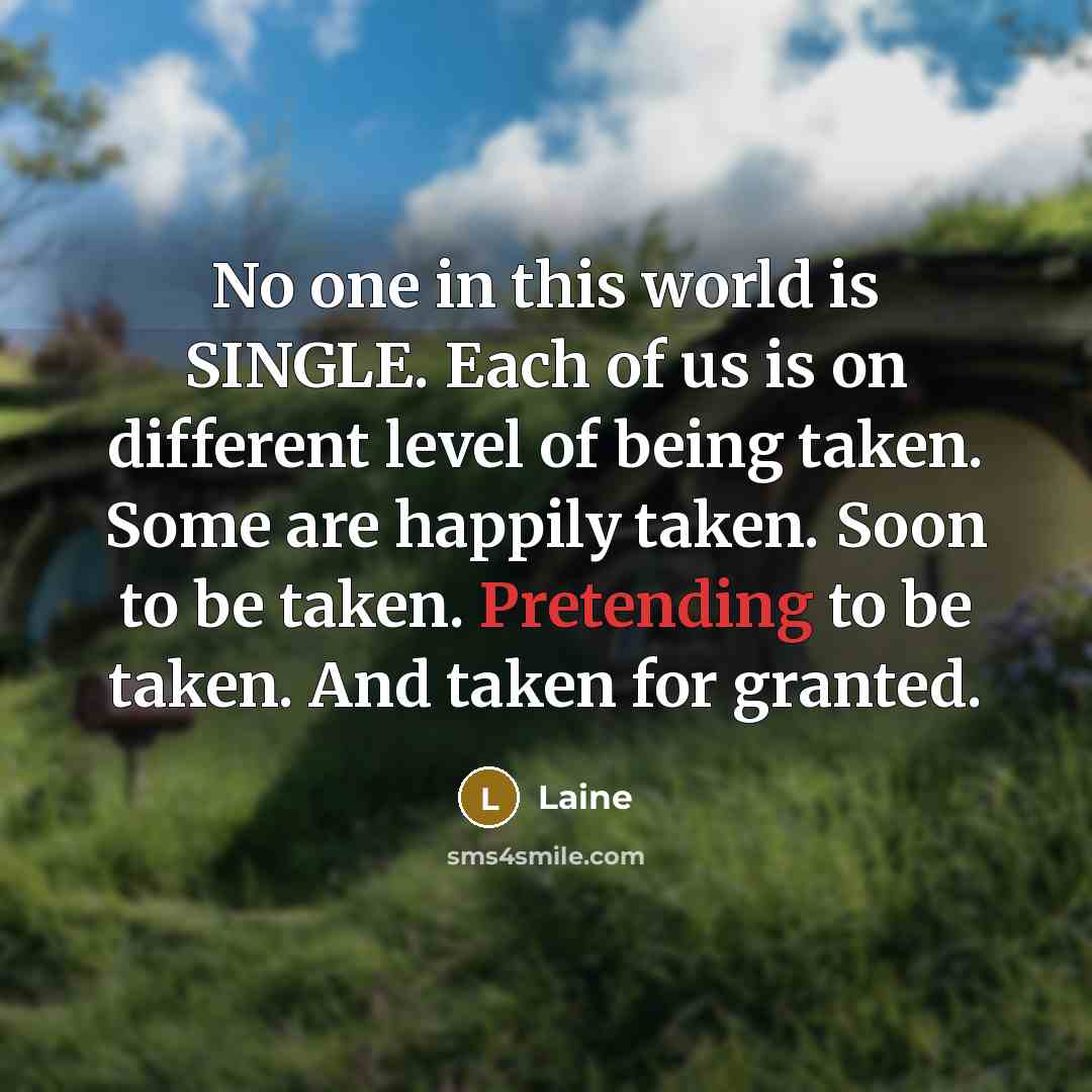 “No one in this world is SINGLE. Each of us is on different level of being taken. Some are happily taken. Soon to be taken. Pretending to be taken. And taken for granted.” quote by Laine