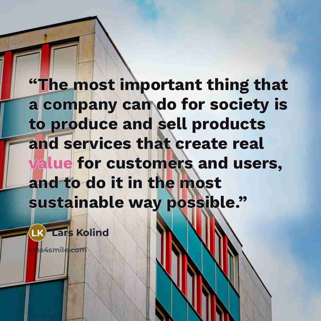 “The most important thing that a company can do for society is to produce and sell products and services that create real value for customers and users, and to do it in the most sustainable way possible.” quote by Lars Kolind
