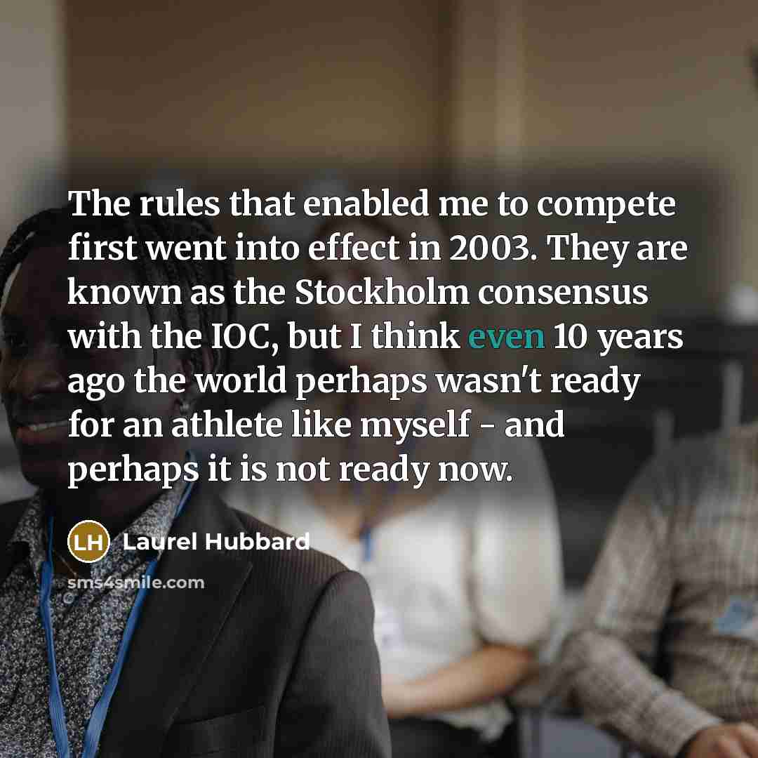 “The rules that enabled me to compete first went into effect in 2003. They are known as the Stockholm consensus with the IOC, but I think even 10 years ago the world perhaps wasn't ready for an athlete like myself - and perhaps it is not ready now.” quote by Laurel Hubbard