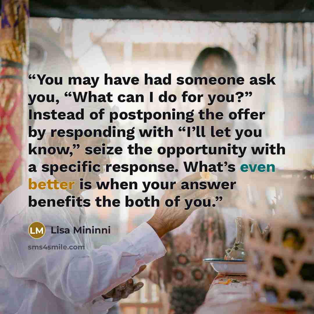 “You may have had someone ask you, “What can I do for you?” Instead of postponing the offer by responding with “I’ll let you know,” seize the opportunity with a specific response. What’s even better is when your answer benefits the both of you.” quote by Lisa Mininni