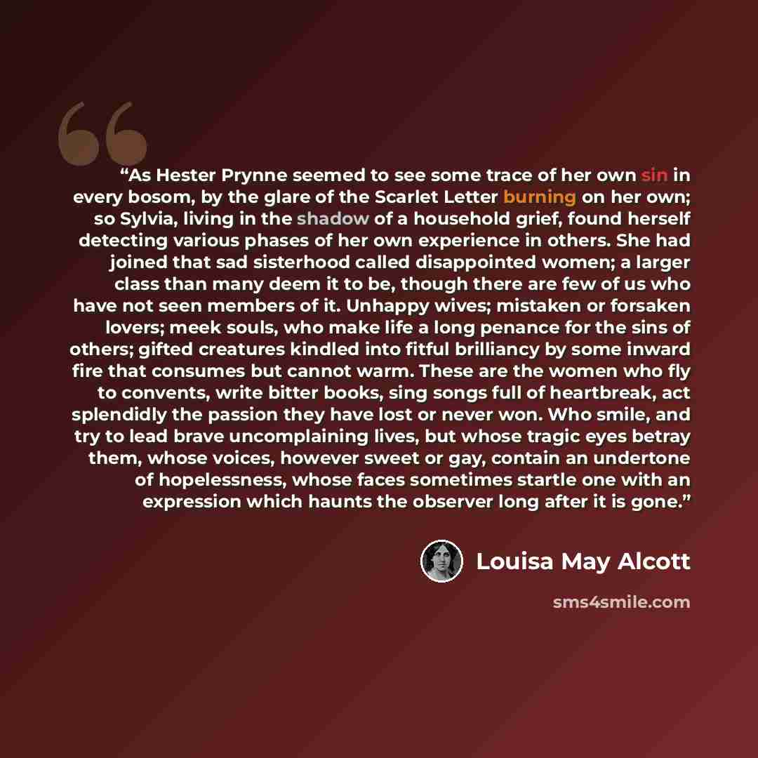 “As Hester Prynne seemed to see some trace of her own sin in every bosom, by the glare of the Scarlet Letter burning on her own; so Sylvia, living in the shadow of a household grief, found herself detecting various phases of her own experience in others. She had joined that sad sisterhood called…” quote by Louisa May Alcott