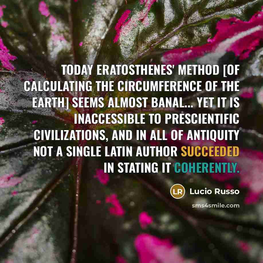 “Today Eratosthenes' method [of calculating the circumference of the earth] seems almost banal... yet it is inaccessible to prescientific civilizations, and in all of Antiquity not a single Latin author succeeded in stating it coherently.” quote by Lucio Russo