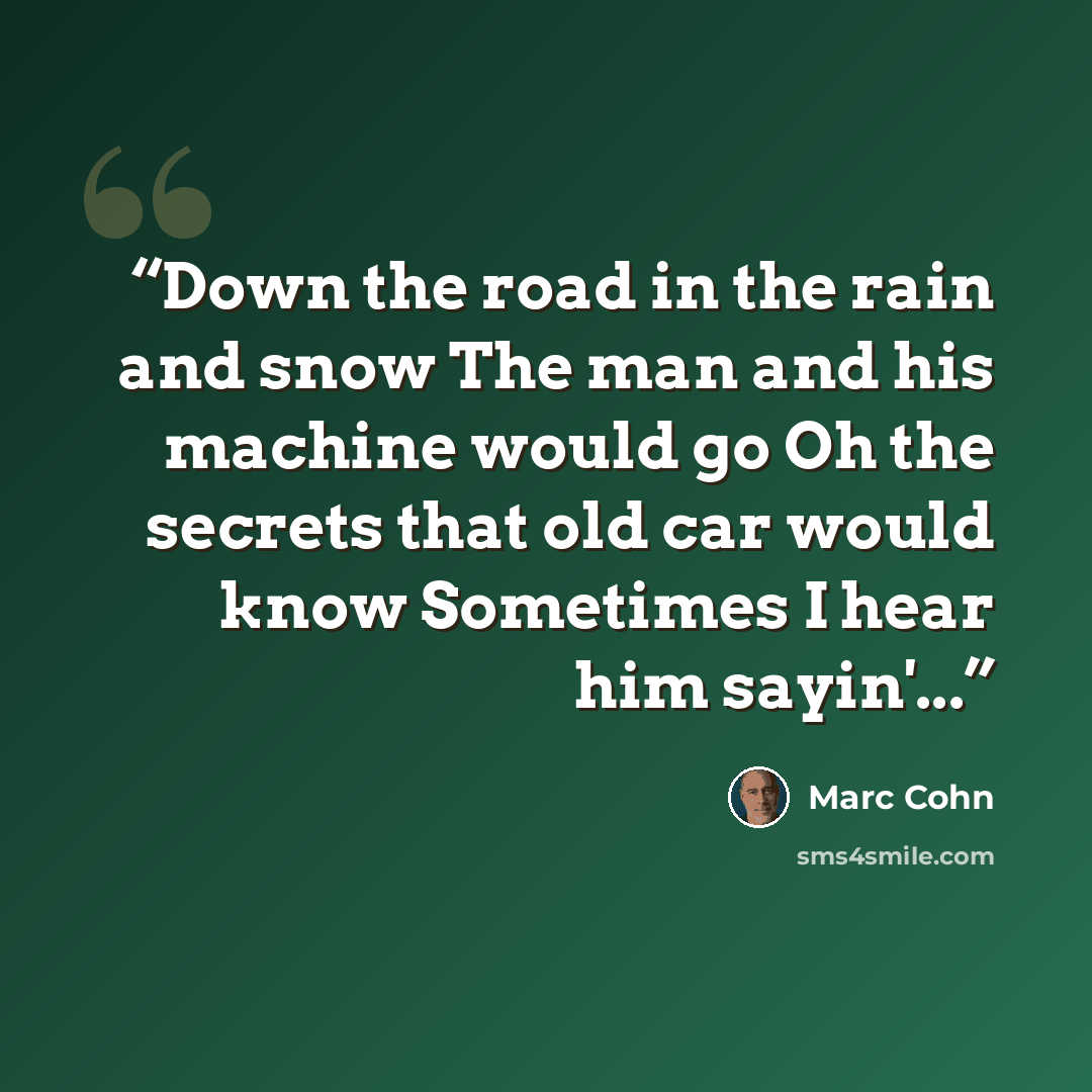 “Down the road in the rain and snow The man and his machine would go Oh the secrets that old car would know Sometimes I hear him sayin'...” quote by marc cohn