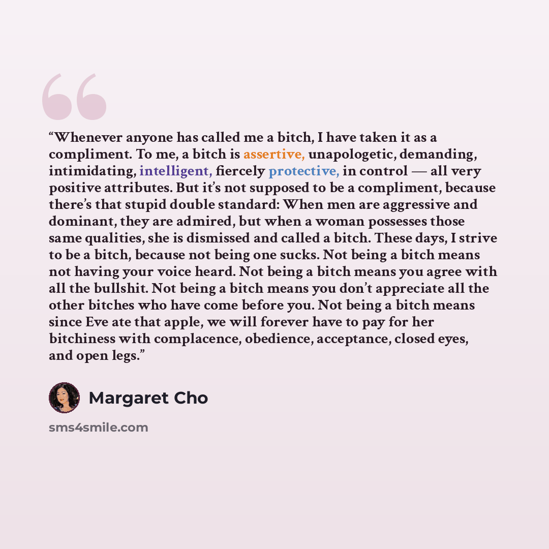 “Whenever anyone has called me a bitch, I have taken it as a compliment. To me, a bitch is assertive, unapologetic, demanding, intimidating, intelligent, fiercely protective, in control — all very positive attributes. But it’s not supposed to be a compliment, because there’s that stupid double…” quote by Margaret Cho