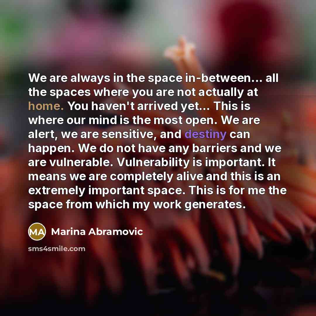 “We are always in the space in-between... all the spaces where you are not actually at home. You haven't arrived yet… This is where our mind is the most open. We are alert, we are sensitive, and destiny can happen. We do not have any barriers and we are vulnerable. Vulnerability is important. It…” quote by Marina Abramovic