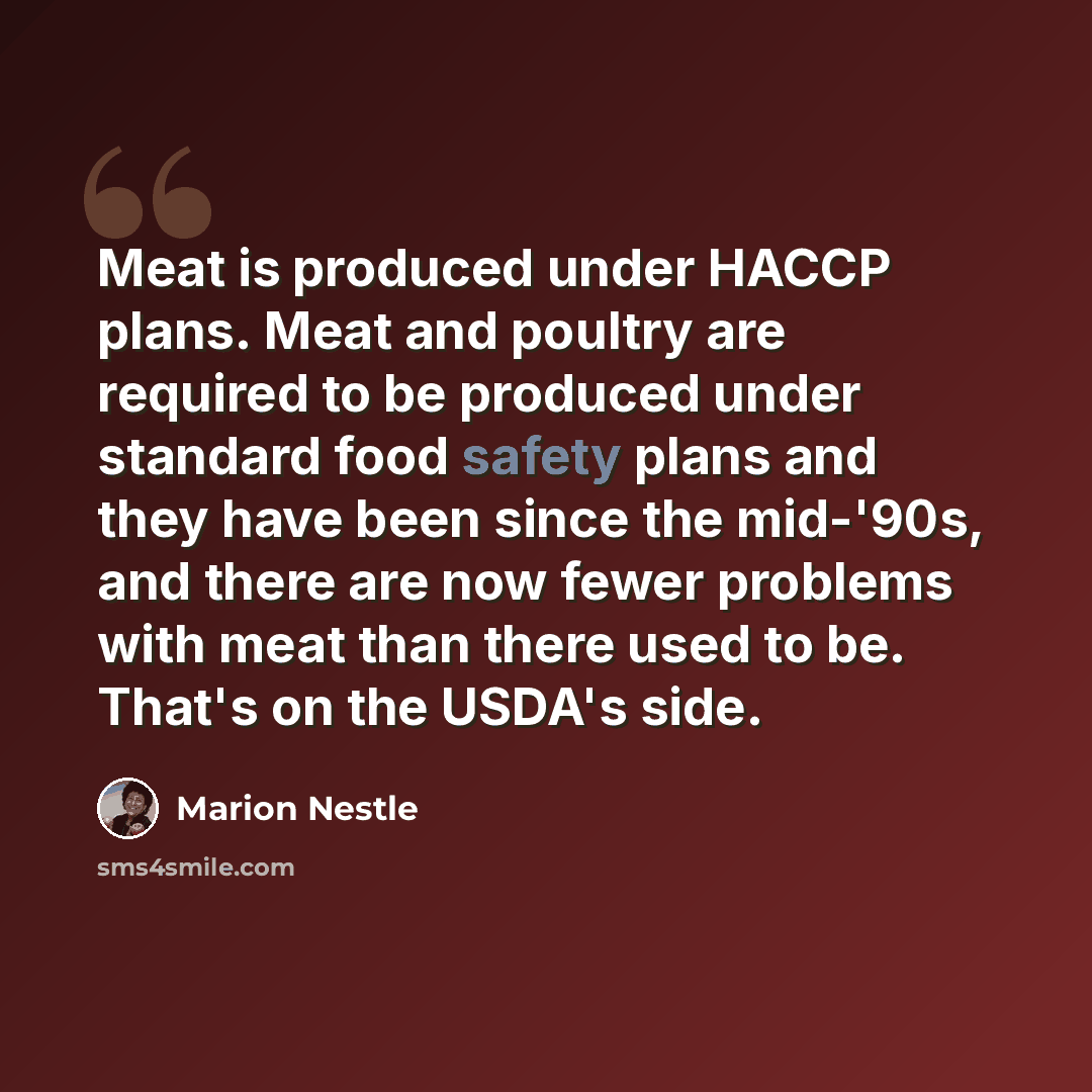 “Meat is produced under HACCP plans. Meat and poultry are required to be produced under standard food safety plans and they have been since the mid-'90s, and there are now fewer problems with meat than there used to be. That's on the USDA's side.” quote by Marion Nestle