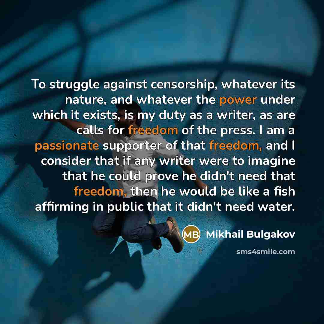 “To struggle against censorship, whatever its nature, and whatever the power under which it exists, is my duty as a writer, as are calls for freedom of the press. I am a passionate supporter of that freedom, and I consider that if any writer were to imagine that he could prove he didn't need that…” quote by Mikhail Bulgakov