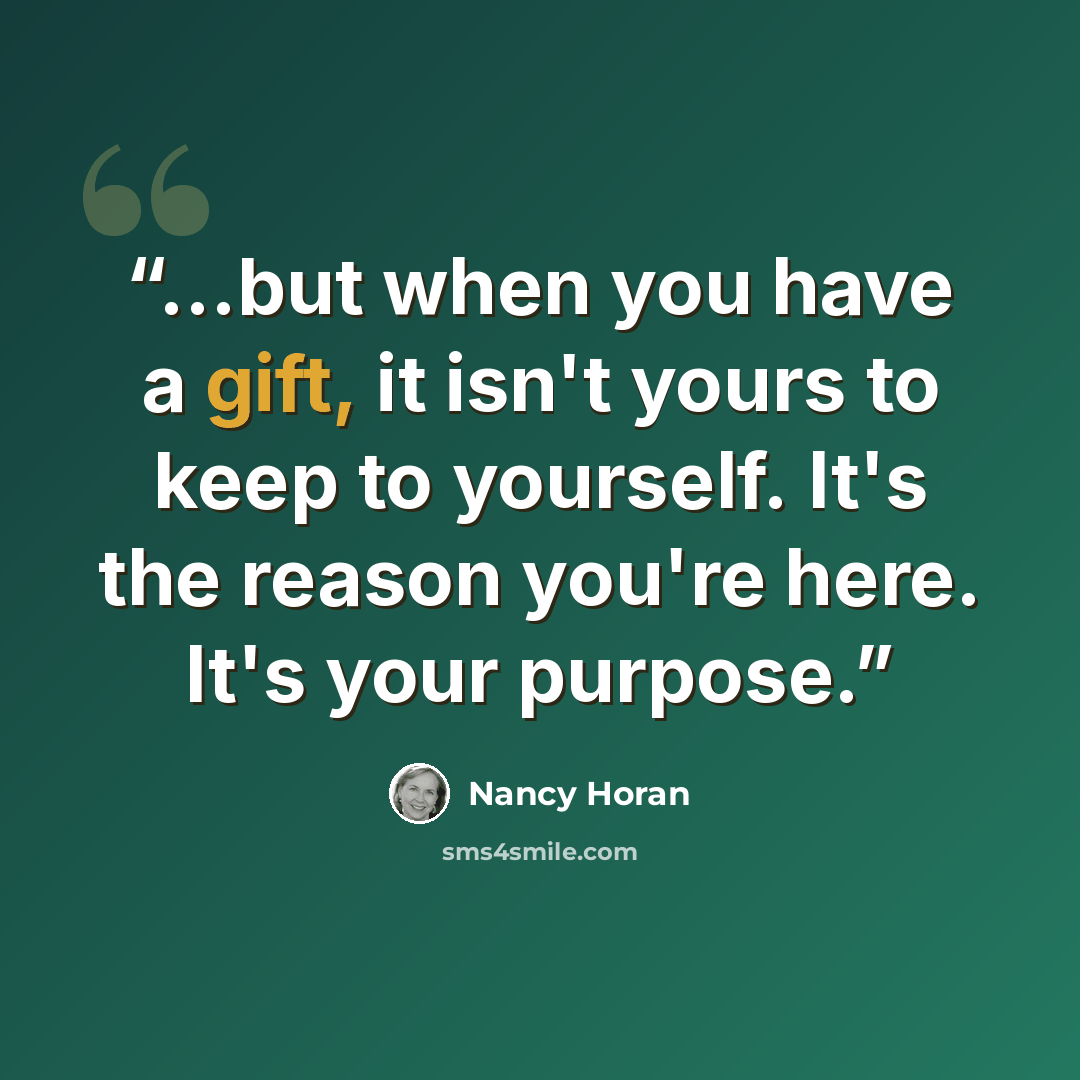 “...but when you have a gift, it isn't yours to keep to yourself. It's the reason you're here. It's your purpose.” quote by Nancy Horan