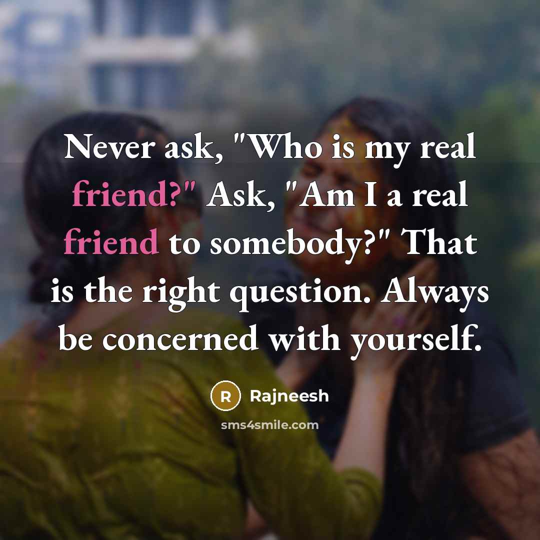 “Never ask, "Who is my real friend?" Ask, "Am I a real friend to somebody?" That is the right question. Always be concerned with yourself.” quote by Rajneesh