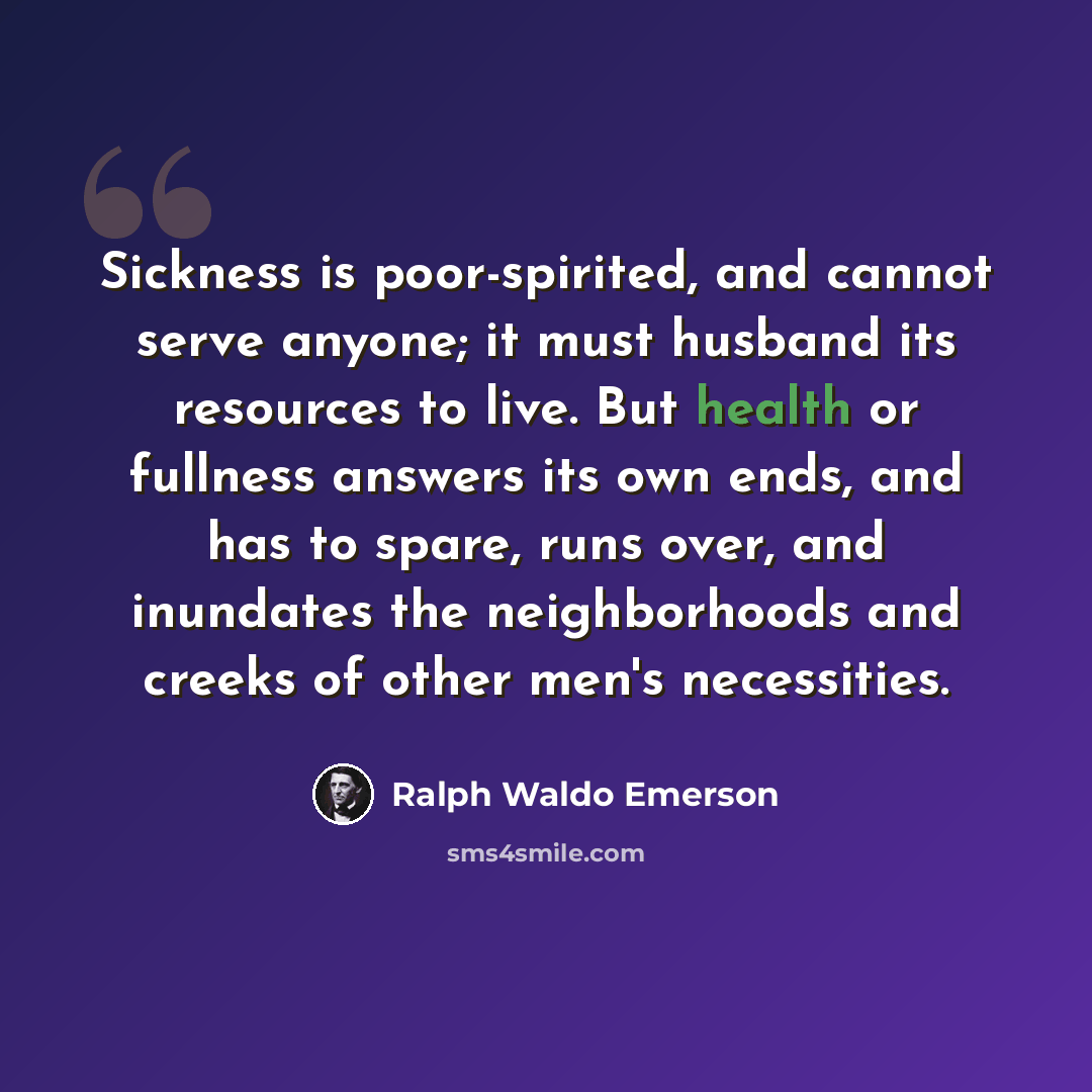 “Sickness is poor-spirited, and cannot serve anyone; it must husband its resources to live. But health or fullness answers its own ends, and has to spare, runs over, and inundates the neighborhoods and creeks of other men's necessities.” quote by Ralph Waldo Emerson
