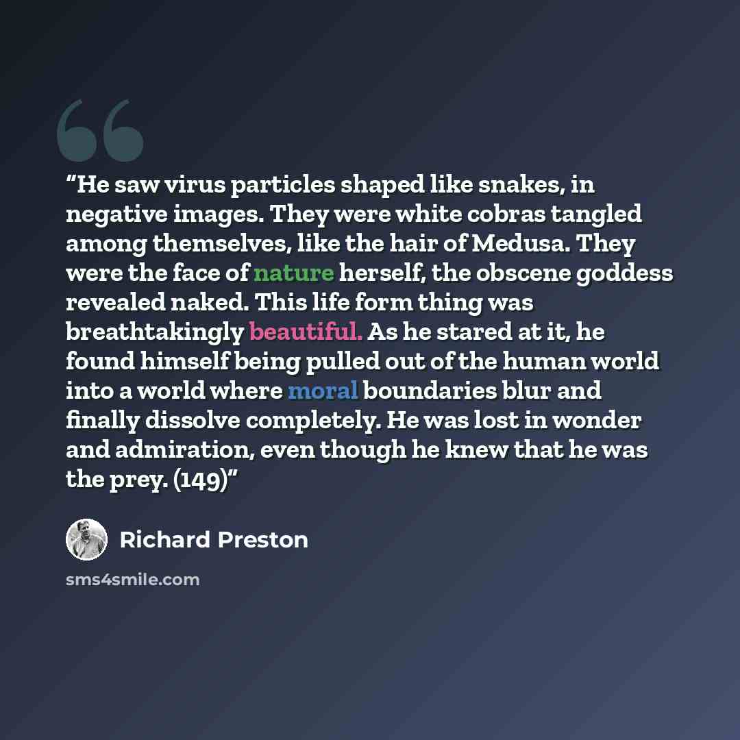 “He saw virus particles shaped like snakes, in negative images. They were white cobras tangled among themselves, like the hair of Medusa. They were the face of nature herself, the obscene goddess revealed naked. This life form thing was breathtakingly beautiful. As he stared at it, he found himself…” quote by Richard Preston