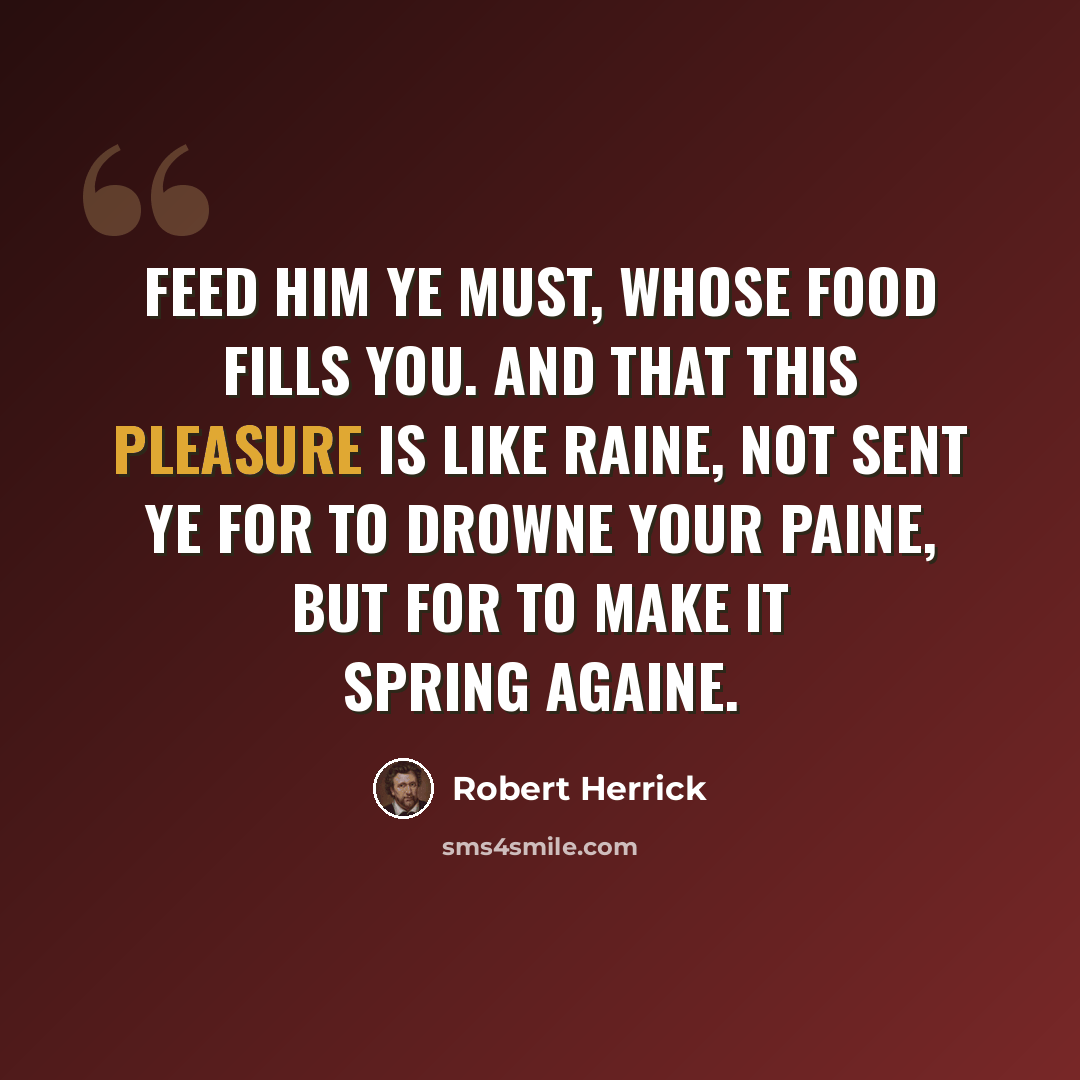 “Feed him ye must, whose food fills you. And that this pleasure is like raine, Not sent ye for to drowne your paine, But for to make it spring againe.” quote by Robert Herrick