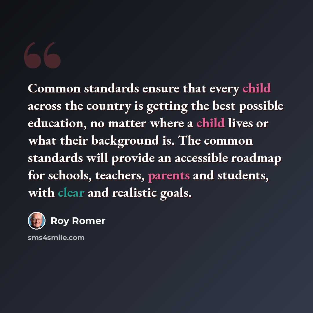 “Common standards ensure that every child across the country is getting the best possible education, no matter where a child lives or what their background is. The common standards will provide an accessible roadmap for schools, teachers, parents and students, with clear and realistic goals.” quote by Roy Romer