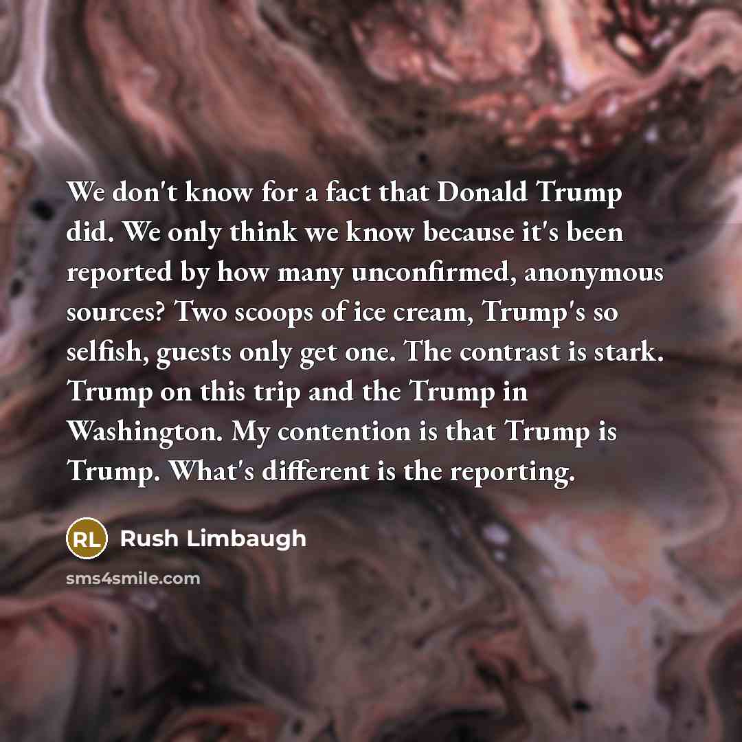 “We don't know for a fact that Donald Trump did. We only think we know because it's been reported by how many unconfirmed, anonymous sources? Two scoops of ice cream, Trump's so selfish, guests only get one. The contrast is stark. Trump on this trip and the Trump in Washington. My contention is…” quote by Rush Limbaugh